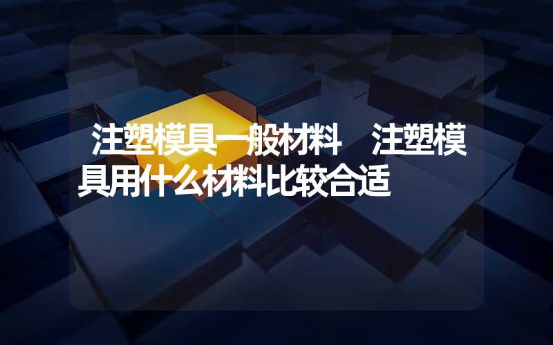 注塑模具一般材料 注塑模具用什么材料比较合适